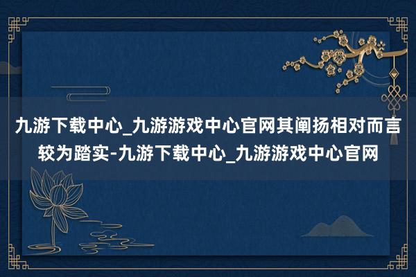 九游下载中心_九游游戏中心官网其阐扬相对而言较为踏实-九游下载中心_九游游戏中心官网