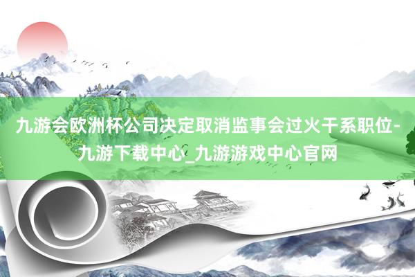 九游会欧洲杯公司决定取消监事会过火干系职位-九游下载中心_九游游戏中心官网