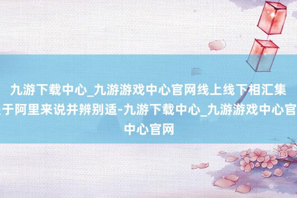 九游下载中心_九游游戏中心官网线上线下相汇集关于阿里来说并辨别适-九游下载中心_九游游戏中心官网