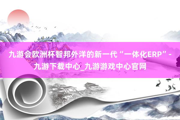 九游会欧洲杯智邦外洋的新一代“一体化ERP”-九游下载中心_九游游戏中心官网