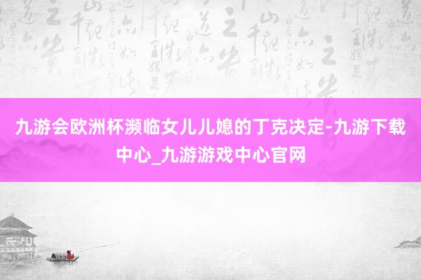 九游会欧洲杯濒临女儿儿媳的丁克决定-九游下载中心_九游游戏中心官网