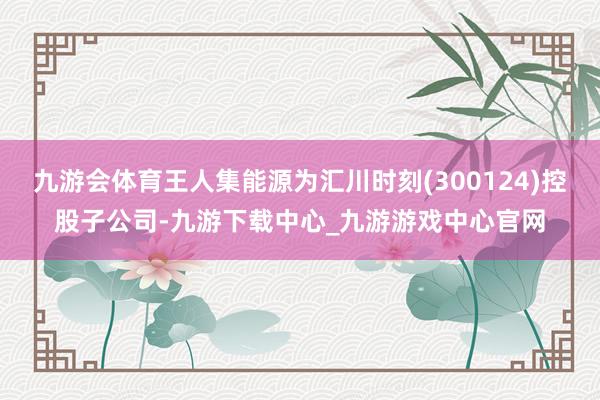 九游会体育王人集能源为汇川时刻(300124)控股子公司-九游下载中心_九游游戏中心官网