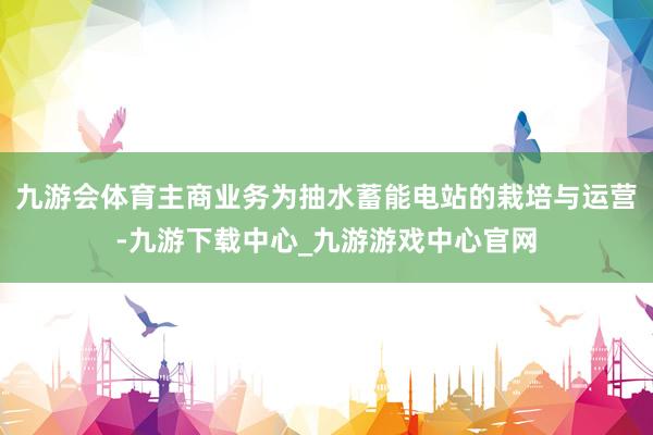 九游会体育主商业务为抽水蓄能电站的栽培与运营-九游下载中心_九游游戏中心官网