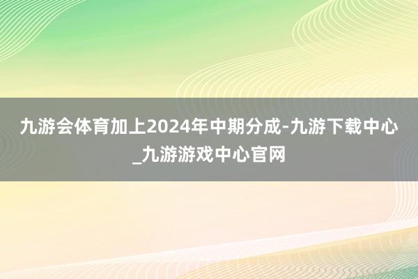 九游会体育加上2024年中期分成-九游下载中心_九游游戏中心官网