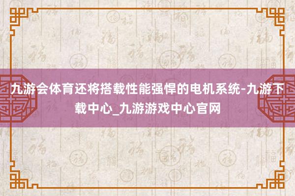 九游会体育还将搭载性能强悍的电机系统-九游下载中心_九游游戏中心官网