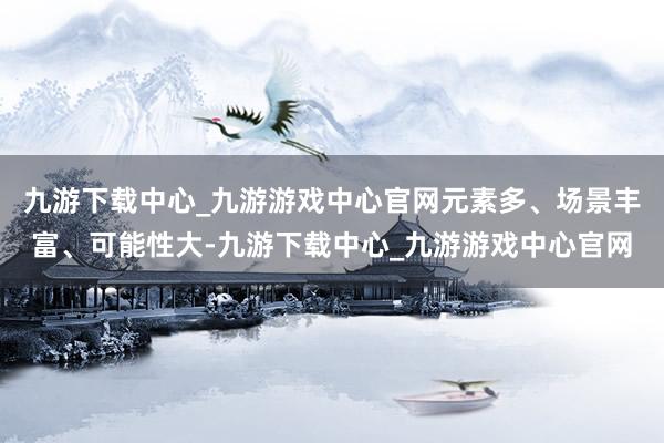 九游下载中心_九游游戏中心官网元素多、场景丰富、可能性大-九游下载中心_九游游戏中心官网