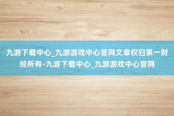 九游下载中心_九游游戏中心官网文章权归第一财经所有-九游下载中心_九游游戏中心官网