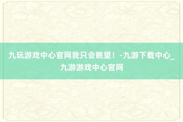 九玩游戏中心官网我只会眺望！-九游下载中心_九游游戏中心官网