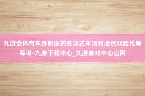 九游会体育车身侧面的悬浮式车顶和凌厉双腰线等筹谋-九游下载中心_九游游戏中心官网