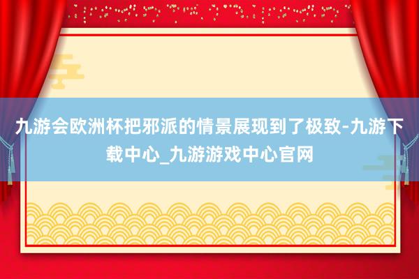 九游会欧洲杯把邪派的情景展现到了极致-九游下载中心_九游游戏中心官网