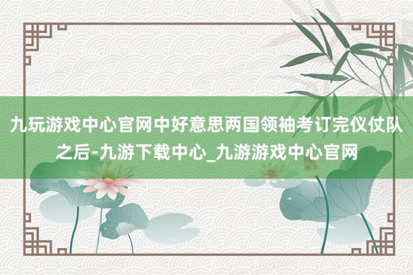 九玩游戏中心官网中好意思两国领袖考订完仪仗队之后-九游下载中心_九游游戏中心官网