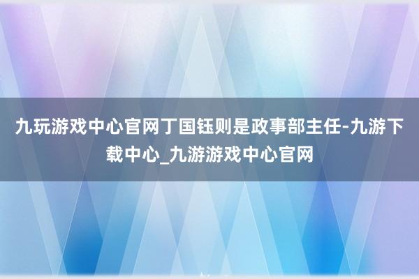 九玩游戏中心官网丁国钰则是政事部主任-九游下载中心_九游游戏中心官网