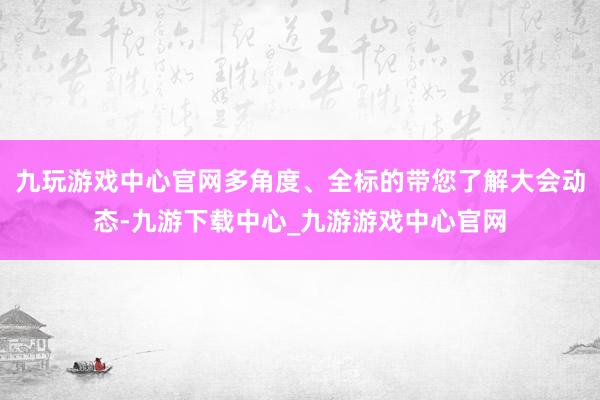 九玩游戏中心官网多角度、全标的带您了解大会动态-九游下载中心_九游游戏中心官网