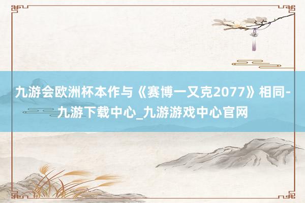 九游会欧洲杯本作与《赛博一又克2077》相同-九游下载中心_九游游戏中心官网