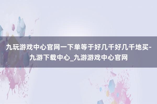 九玩游戏中心官网一下单等于好几千好几千地买-九游下载中心_九游游戏中心官网