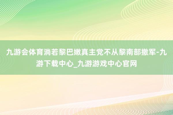 九游会体育淌若黎巴嫩真主党不从黎南部撤军-九游下载中心_九游游戏中心官网