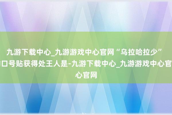 九游下载中心_九游游戏中心官网“乌拉哈拉少” 的口号贴获得处王人是-九游下载中心_九游游戏中心官网