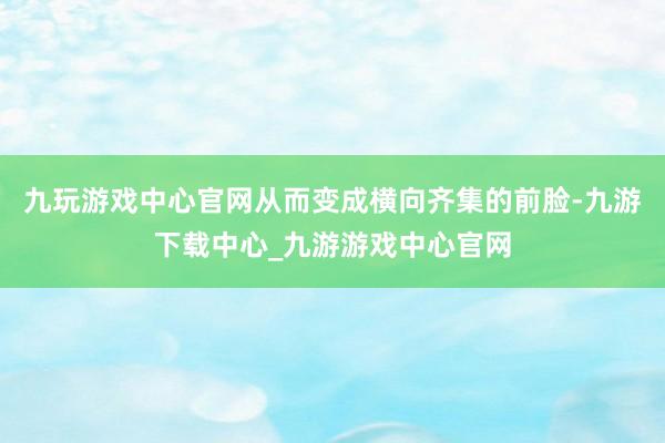 九玩游戏中心官网从而变成横向齐集的前脸-九游下载中心_九游游戏中心官网