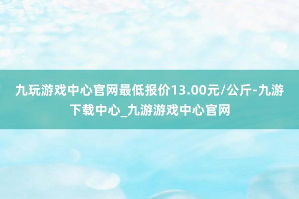 九玩游戏中心官网最低报价13.00元/公斤-九游下载中心_九游游戏中心官网