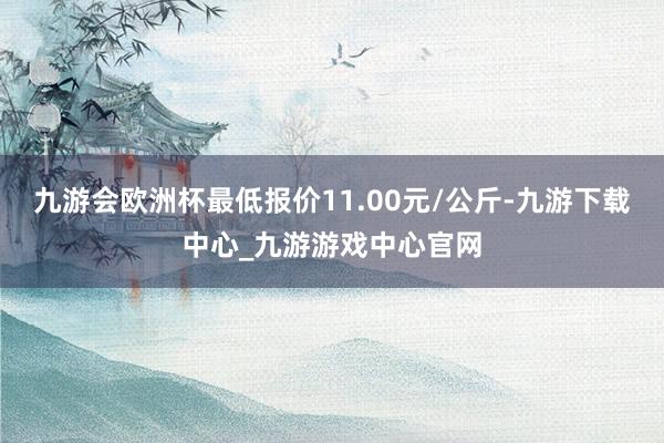 九游会欧洲杯最低报价11.00元/公斤-九游下载中心_九游游戏中心官网