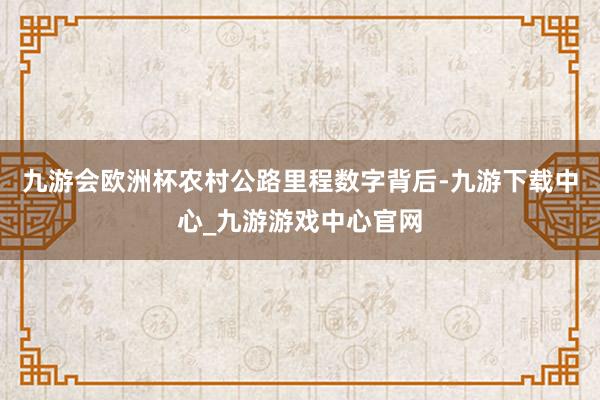 九游会欧洲杯农村公路里程数字背后-九游下载中心_九游游戏中心官网