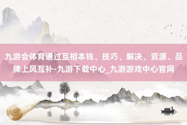 九游会体育通过互相本钱、技巧、解决、资源、品牌上风互补-九游下载中心_九游游戏中心官网