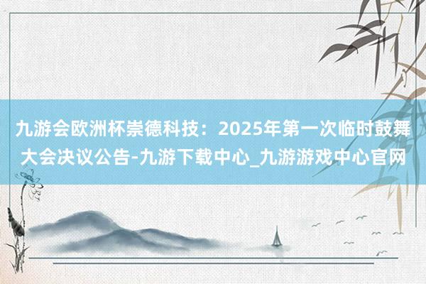 九游会欧洲杯崇德科技：2025年第一次临时鼓舞大会决议公告-九游下载中心_九游游戏中心官网