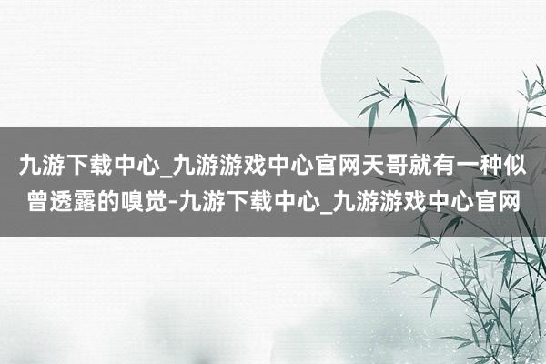 九游下载中心_九游游戏中心官网天哥就有一种似曾透露的嗅觉-九游下载中心_九游游戏中心官网