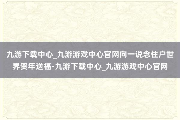 九游下载中心_九游游戏中心官网向一说念住户世界贺年送福-九游下载中心_九游游戏中心官网