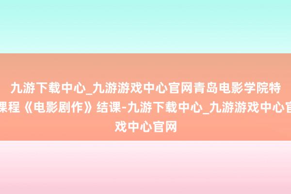 九游下载中心_九游游戏中心官网青岛电影学院特色课程《电影剧作》结课-九游下载中心_九游游戏中心官网