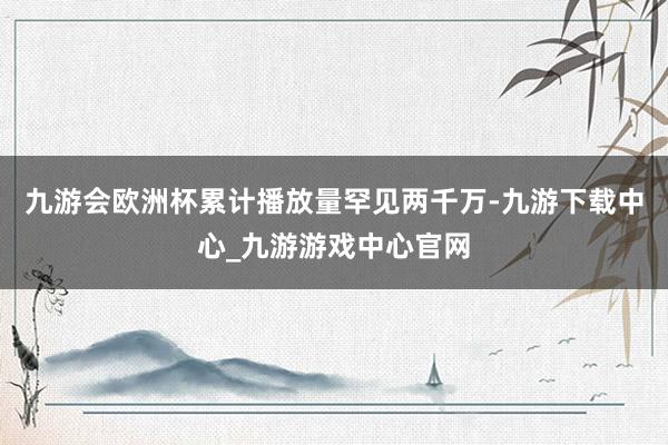 九游会欧洲杯累计播放量罕见两千万-九游下载中心_九游游戏中心官网