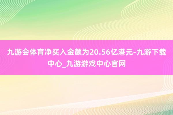 九游会体育净买入金额为20.56亿港元-九游下载中心_九游游戏中心官网