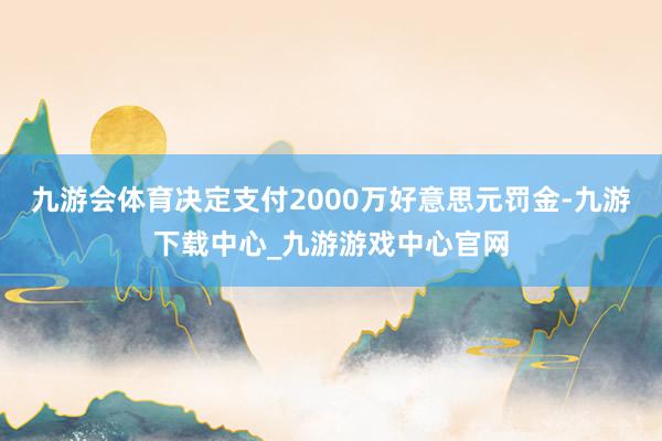 九游会体育决定支付2000万好意思元罚金-九游下载中心_九游游戏中心官网