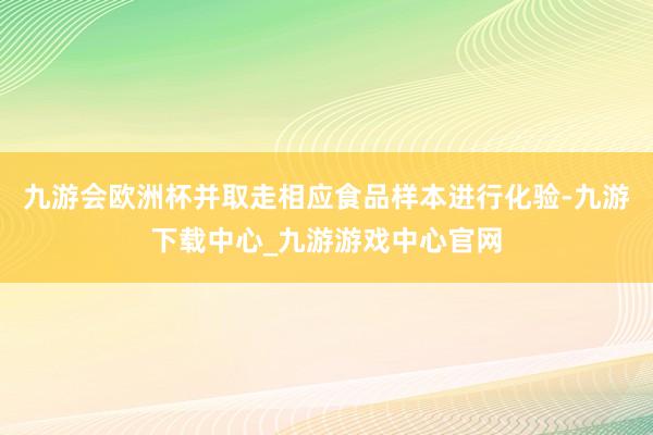 九游会欧洲杯并取走相应食品样本进行化验-九游下载中心_九游游戏中心官网