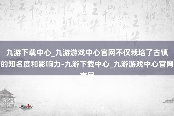 九游下载中心_九游游戏中心官网不仅栽培了古镇的知名度和影响力-九游下载中心_九游游戏中心官网