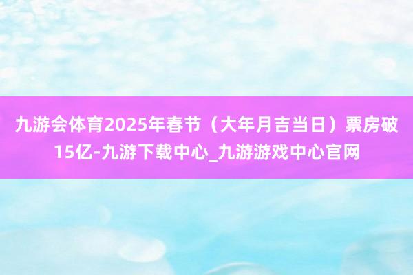 九游会体育2025年春节（大年月吉当日）票房破15亿-九游下载中心_九游游戏中心官网