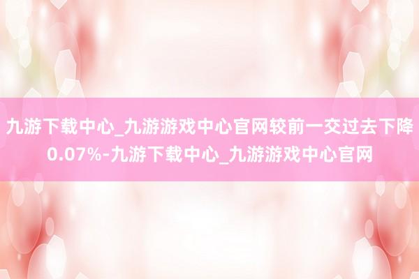 九游下载中心_九游游戏中心官网较前一交过去下降0.07%-九游下载中心_九游游戏中心官网