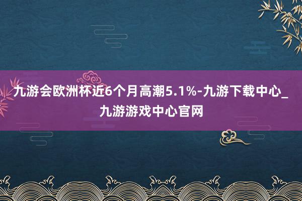 九游会欧洲杯近6个月高潮5.1%-九游下载中心_九游游戏中心官网