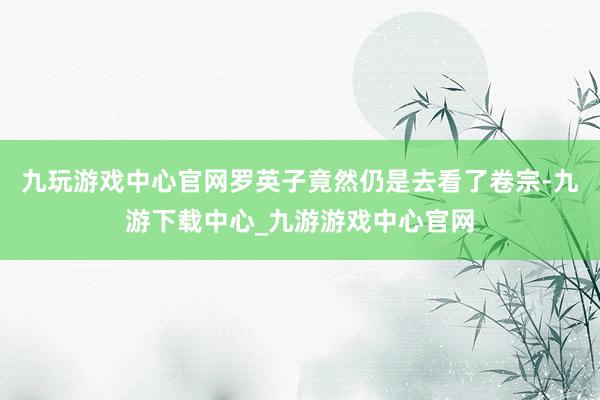 九玩游戏中心官网罗英子竟然仍是去看了卷宗-九游下载中心_九游游戏中心官网