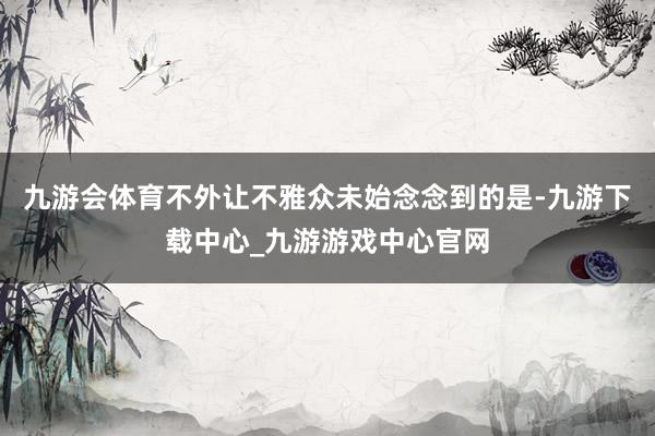 九游会体育不外让不雅众未始念念到的是-九游下载中心_九游游戏中心官网