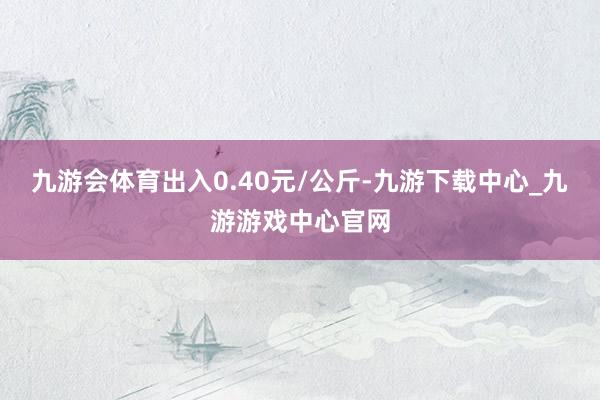 九游会体育出入0.40元/公斤-九游下载中心_九游游戏中心官网