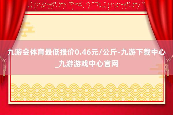 九游会体育最低报价0.46元/公斤-九游下载中心_九游游戏中心官网