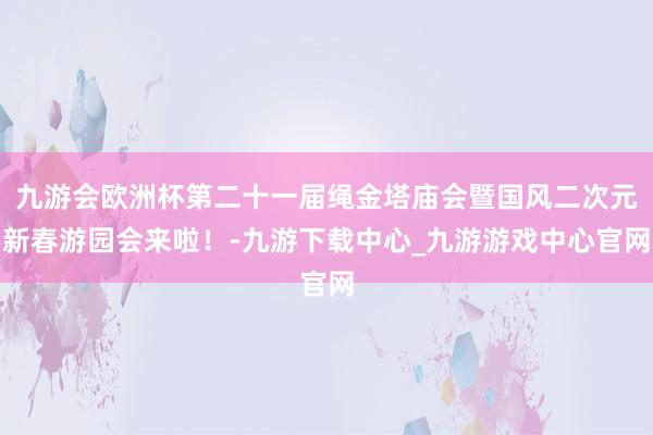 九游会欧洲杯第二十一届绳金塔庙会暨国风二次元新春游园会来啦！-九游下载中心_九游游戏中心官网