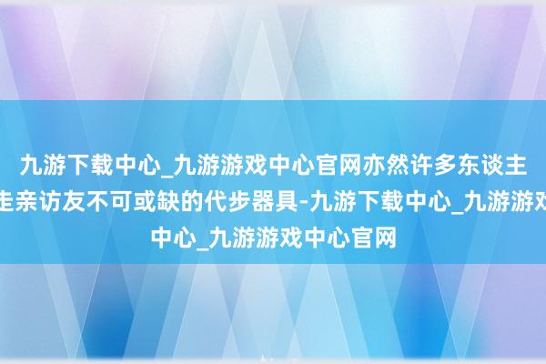 九游下载中心_九游游戏中心官网亦然许多东谈主回家过年走亲访友不可或缺的代步器具-九游下载中心_九游游戏中心官网