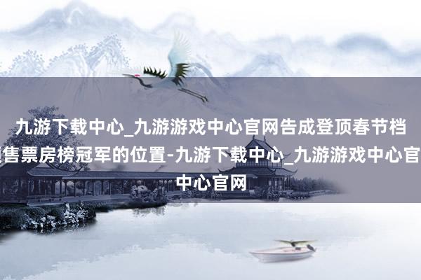 九游下载中心_九游游戏中心官网告成登顶春节档预售票房榜冠军的位置-九游下载中心_九游游戏中心官网