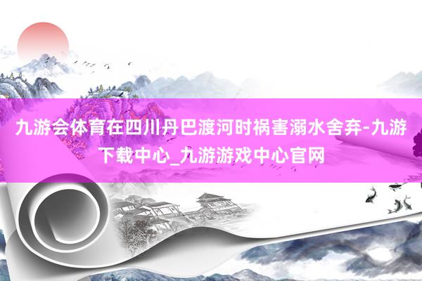 九游会体育在四川丹巴渡河时祸害溺水舍弃-九游下载中心_九游游戏中心官网