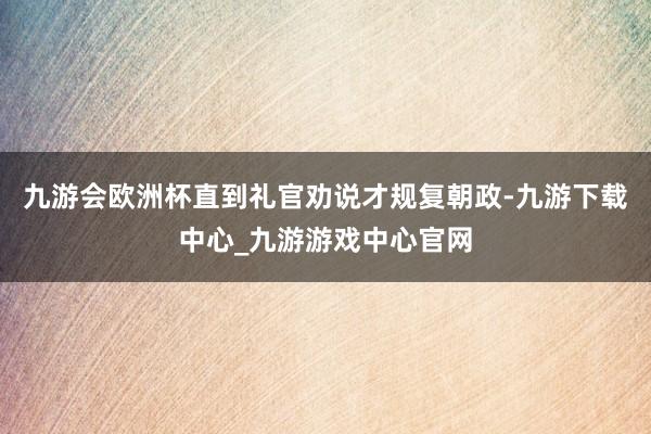 九游会欧洲杯直到礼官劝说才规复朝政-九游下载中心_九游游戏中心官网