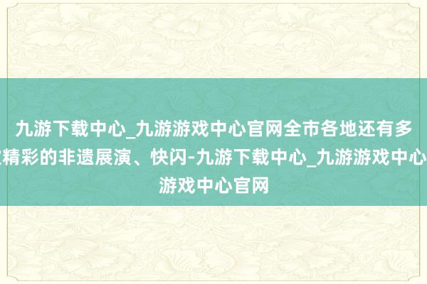 九游下载中心_九游游戏中心官网全市各地还有多场次精彩的非遗展演、快闪-九游下载中心_九游游戏中心官网