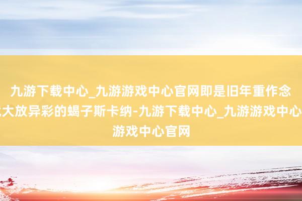 九游下载中心_九游游戏中心官网即是旧年重作念后就大放异彩的蝎子斯卡纳-九游下载中心_九游游戏中心官网