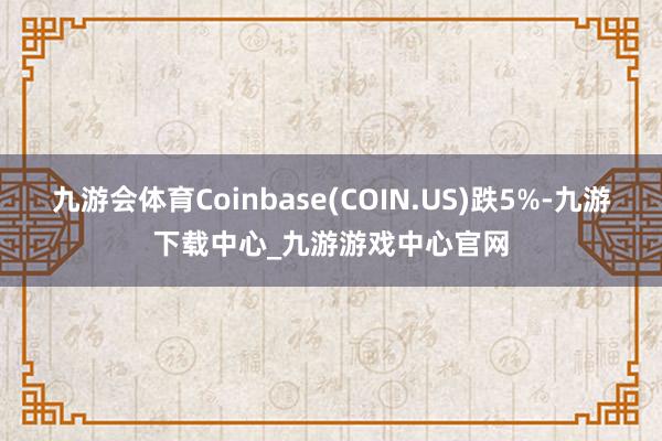 九游会体育Coinbase(COIN.US)跌5%-九游下载中心_九游游戏中心官网